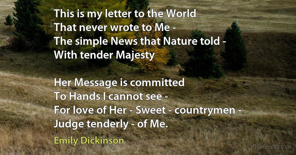 This is my letter to the World
That never wrote to Me -
The simple News that Nature told -
With tender Majesty

Her Message is committed
To Hands I cannot see -
For love of Her - Sweet - countrymen -
Judge tenderly - of Me. (Emily Dickinson)