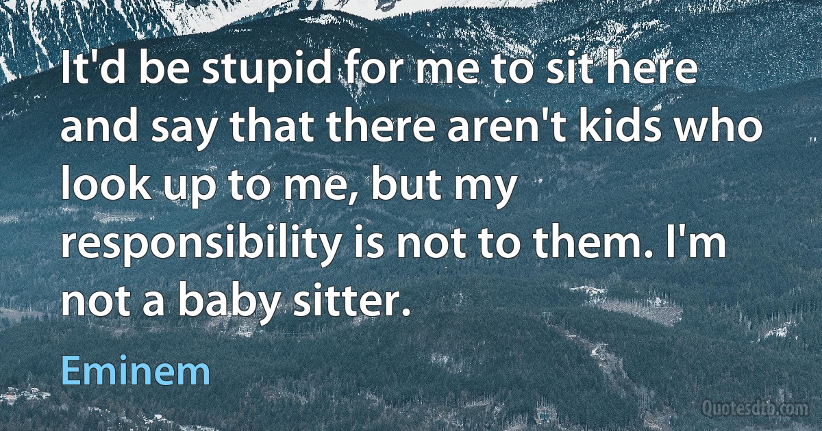 It'd be stupid for me to sit here and say that there aren't kids who look up to me, but my responsibility is not to them. I'm not a baby sitter. (Eminem)