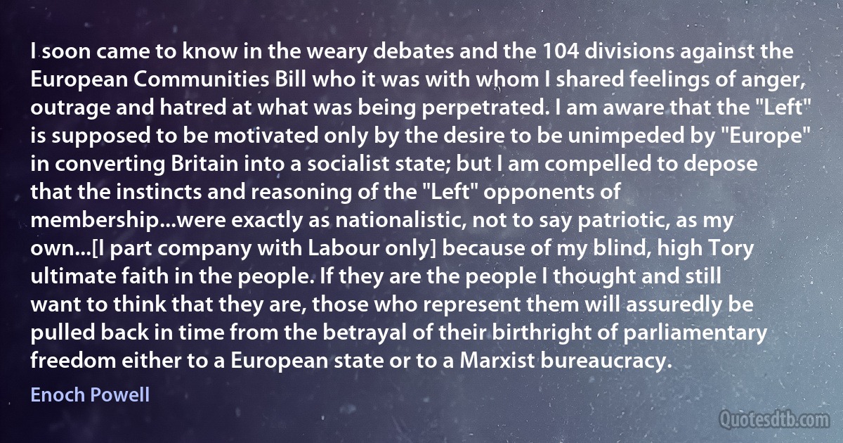 I soon came to know in the weary debates and the 104 divisions against the European Communities Bill who it was with whom I shared feelings of anger, outrage and hatred at what was being perpetrated. I am aware that the "Left" is supposed to be motivated only by the desire to be unimpeded by "Europe" in converting Britain into a socialist state; but I am compelled to depose that the instincts and reasoning of the "Left" opponents of membership...were exactly as nationalistic, not to say patriotic, as my own...[I part company with Labour only] because of my blind, high Tory ultimate faith in the people. If they are the people I thought and still want to think that they are, those who represent them will assuredly be pulled back in time from the betrayal of their birthright of parliamentary freedom either to a European state or to a Marxist bureaucracy. (Enoch Powell)