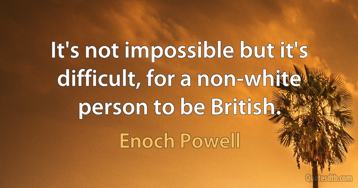 It's not impossible but it's difficult, for a non-white person to be British. (Enoch Powell)