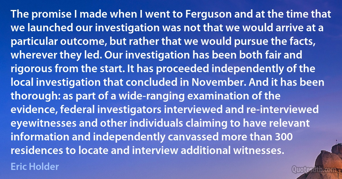 The promise I made when I went to Ferguson and at the time that we launched our investigation was not that we would arrive at a particular outcome, but rather that we would pursue the facts, wherever they led. Our investigation has been both fair and rigorous from the start. It has proceeded independently of the local investigation that concluded in November. And it has been thorough: as part of a wide-ranging examination of the evidence, federal investigators interviewed and re-interviewed eyewitnesses and other individuals claiming to have relevant information and independently canvassed more than 300 residences to locate and interview additional witnesses. (Eric Holder)