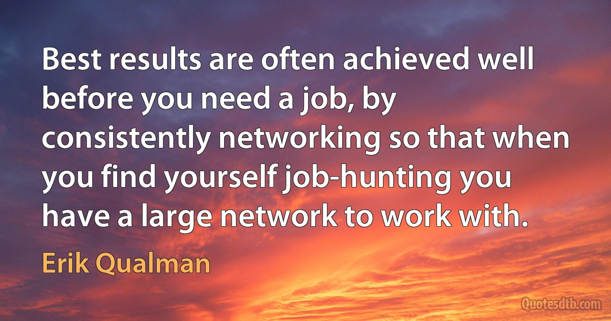 Best results are often achieved well before you need a job, by consistently networking so that when you find yourself job-hunting you have a large network to work with. (Erik Qualman)