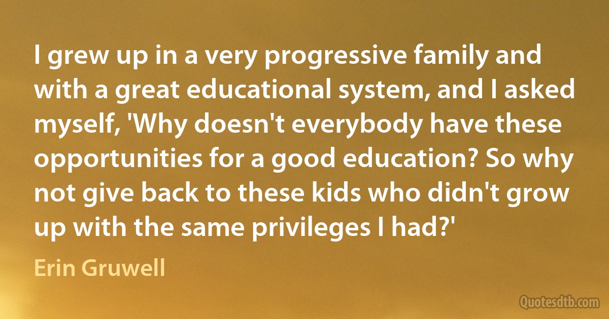 I grew up in a very progressive family and with a great educational system, and I asked myself, 'Why doesn't everybody have these opportunities for a good education? So why not give back to these kids who didn't grow up with the same privileges I had?' (Erin Gruwell)