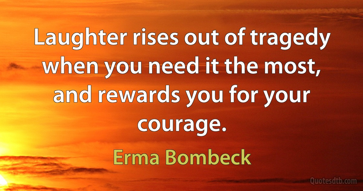 Laughter rises out of tragedy when you need it the most, and rewards you for your courage. (Erma Bombeck)