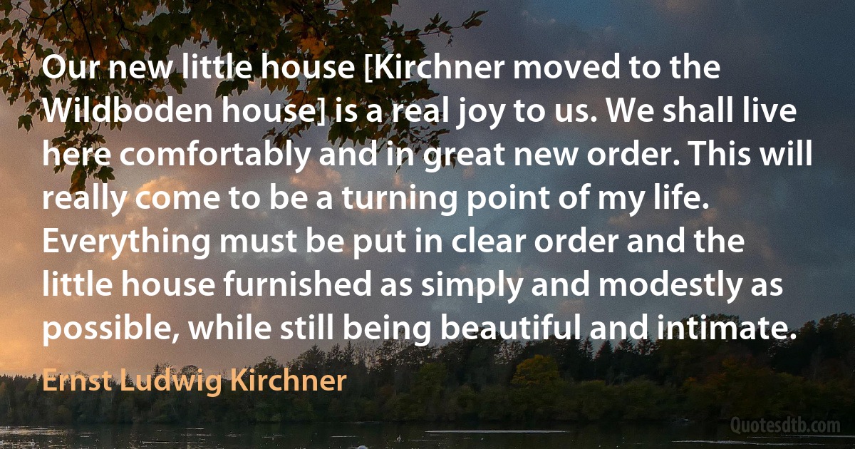 Our new little house [Kirchner moved to the Wildboden house] is a real joy to us. We shall live here comfortably and in great new order. This will really come to be a turning point of my life. Everything must be put in clear order and the little house furnished as simply and modestly as possible, while still being beautiful and intimate. (Ernst Ludwig Kirchner)