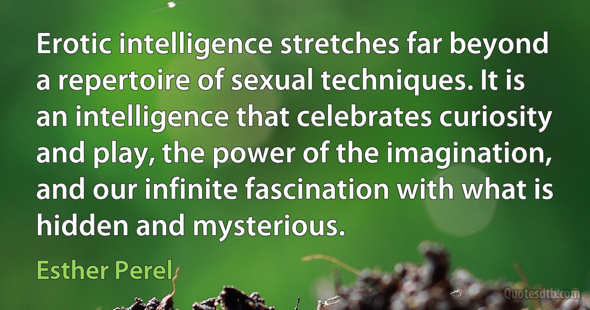 Erotic intelligence stretches far beyond a repertoire of sexual techniques. It is an intelligence that celebrates curiosity and play, the power of the imagination, and our infinite fascination with what is hidden and mysterious. (Esther Perel)