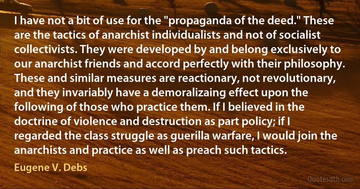 I have not a bit of use for the "propaganda of the deed." These are the tactics of anarchist individualists and not of socialist collectivists. They were developed by and belong exclusively to our anarchist friends and accord perfectly with their philosophy. These and similar measures are reactionary, not revolutionary, and they invariably have a demoralizaing effect upon the following of those who practice them. If I believed in the doctrine of violence and destruction as part policy; if I regarded the class struggle as guerilla warfare, I would join the anarchists and practice as well as preach such tactics. (Eugene V. Debs)