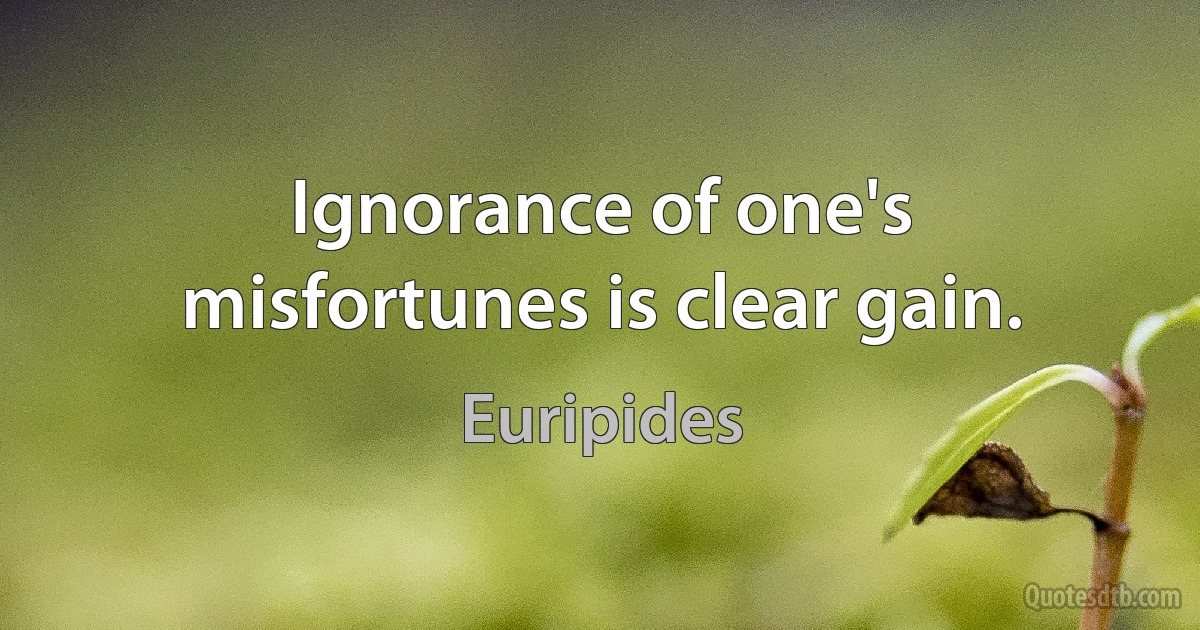 Ignorance of one's misfortunes is clear gain. (Euripides)