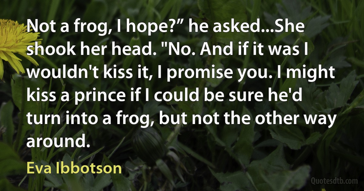 Not a frog, I hope?” he asked...She shook her head. "No. And if it was I wouldn't kiss it, I promise you. I might kiss a prince if I could be sure he'd turn into a frog, but not the other way around. (Eva Ibbotson)