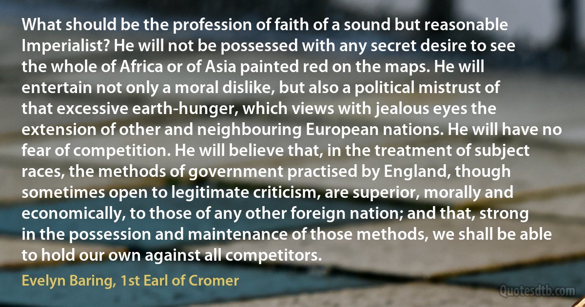 What should be the profession of faith of a sound but reasonable Imperialist? He will not be possessed with any secret desire to see the whole of Africa or of Asia painted red on the maps. He will entertain not only a moral dislike, but also a political mistrust of that excessive earth-hunger, which views with jealous eyes the extension of other and neighbouring European nations. He will have no fear of competition. He will believe that, in the treatment of subject races, the methods of government practised by England, though sometimes open to legitimate criticism, are superior, morally and economically, to those of any other foreign nation; and that, strong in the possession and maintenance of those methods, we shall be able to hold our own against all competitors. (Evelyn Baring, 1st Earl of Cromer)