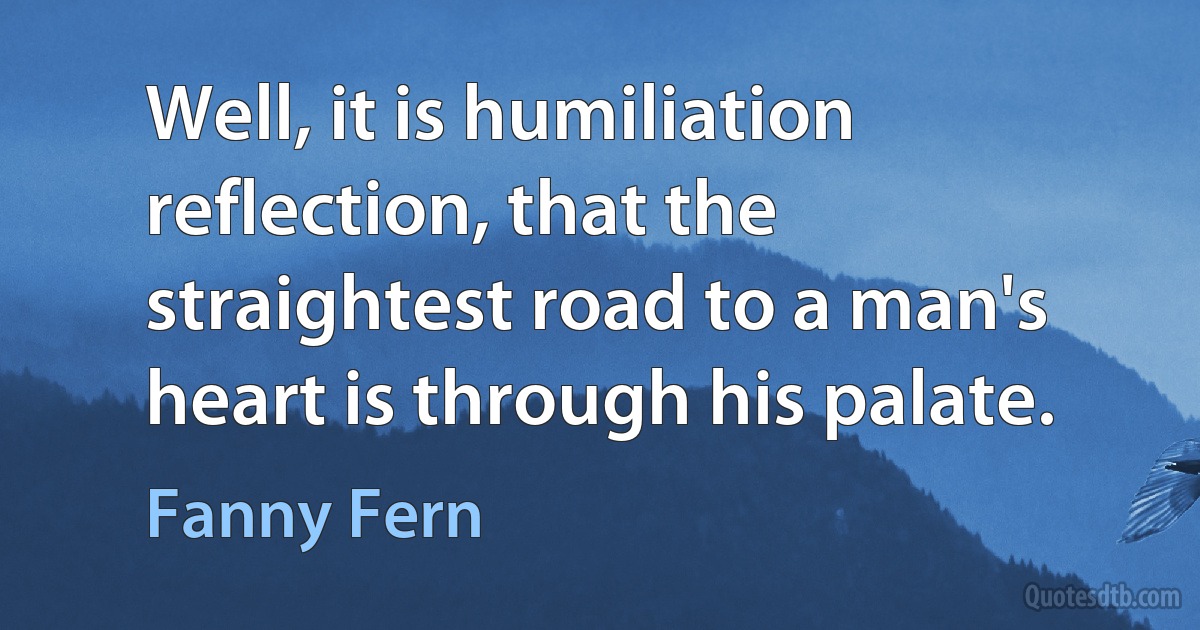 Well, it is humiliation reflection, that the straightest road to a man's heart is through his palate. (Fanny Fern)