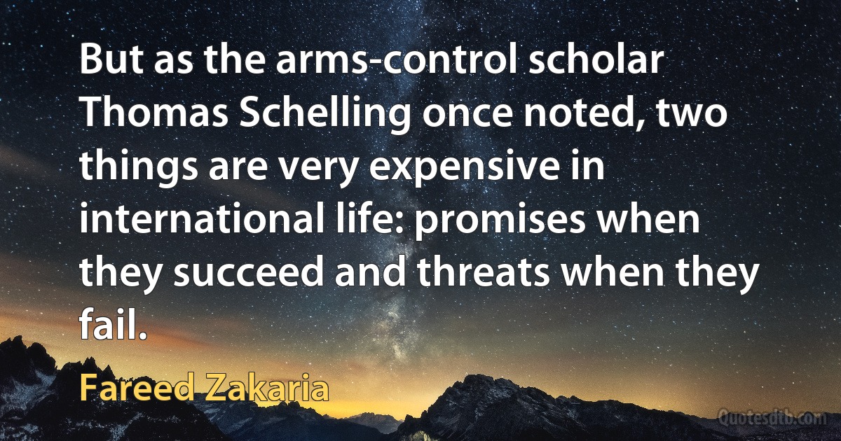 But as the arms-control scholar Thomas Schelling once noted, two things are very expensive in international life: promises when they succeed and threats when they fail. (Fareed Zakaria)