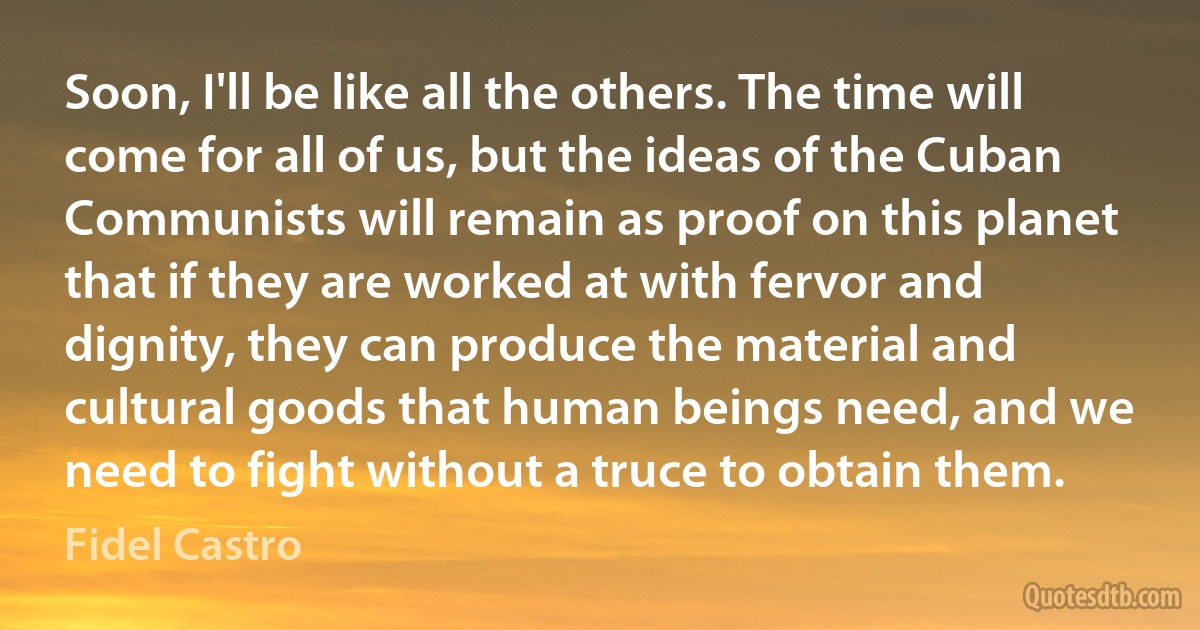 Soon, I'll be like all the others. The time will come for all of us, but the ideas of the Cuban Communists will remain as proof on this planet that if they are worked at with fervor and dignity, they can produce the material and cultural goods that human beings need, and we need to fight without a truce to obtain them. (Fidel Castro)