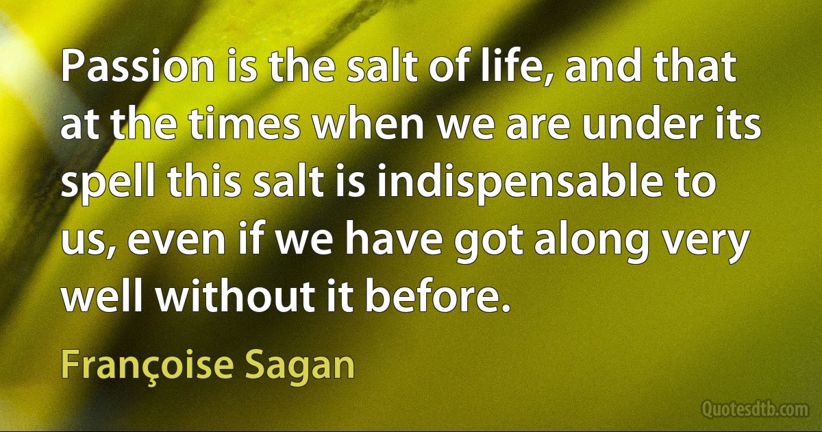 Passion is the salt of life, and that at the times when we are under its spell this salt is indispensable to us, even if we have got along very well without it before. (Françoise Sagan)