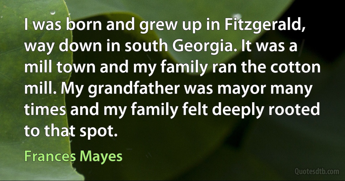 I was born and grew up in Fitzgerald, way down in south Georgia. It was a mill town and my family ran the cotton mill. My grandfather was mayor many times and my family felt deeply rooted to that spot. (Frances Mayes)