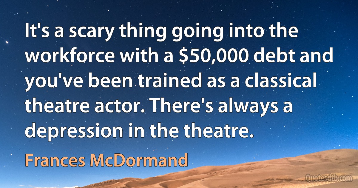 It's a scary thing going into the workforce with a $50,000 debt and you've been trained as a classical theatre actor. There's always a depression in the theatre. (Frances McDormand)