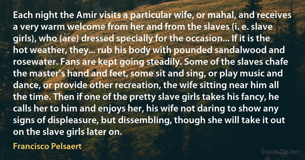 Each night the Amir visits a particular wife, or mahal, and receives a very warm welcome from her and from the slaves (i. e. slave girls), who (are) dressed specially for the occasion... If it is the hot weather, they... rub his body with pounded sandalwood and rosewater. Fans are kept going steadily. Some of the slaves chafe the master's hand and feet, some sit and sing, or play music and dance, or provide other recreation, the wife sitting near him all the time. Then if one of the pretty slave girls takes his fancy, he calls her to him and enjoys her, his wife not daring to show any signs of displeasure, but dissembling, though she will take it out on the slave girls later on. (Francisco Pelsaert)