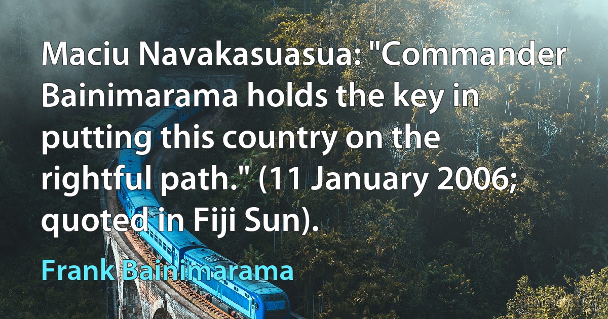 Maciu Navakasuasua: "Commander Bainimarama holds the key in putting this country on the rightful path." (11 January 2006; quoted in Fiji Sun). (Frank Bainimarama)