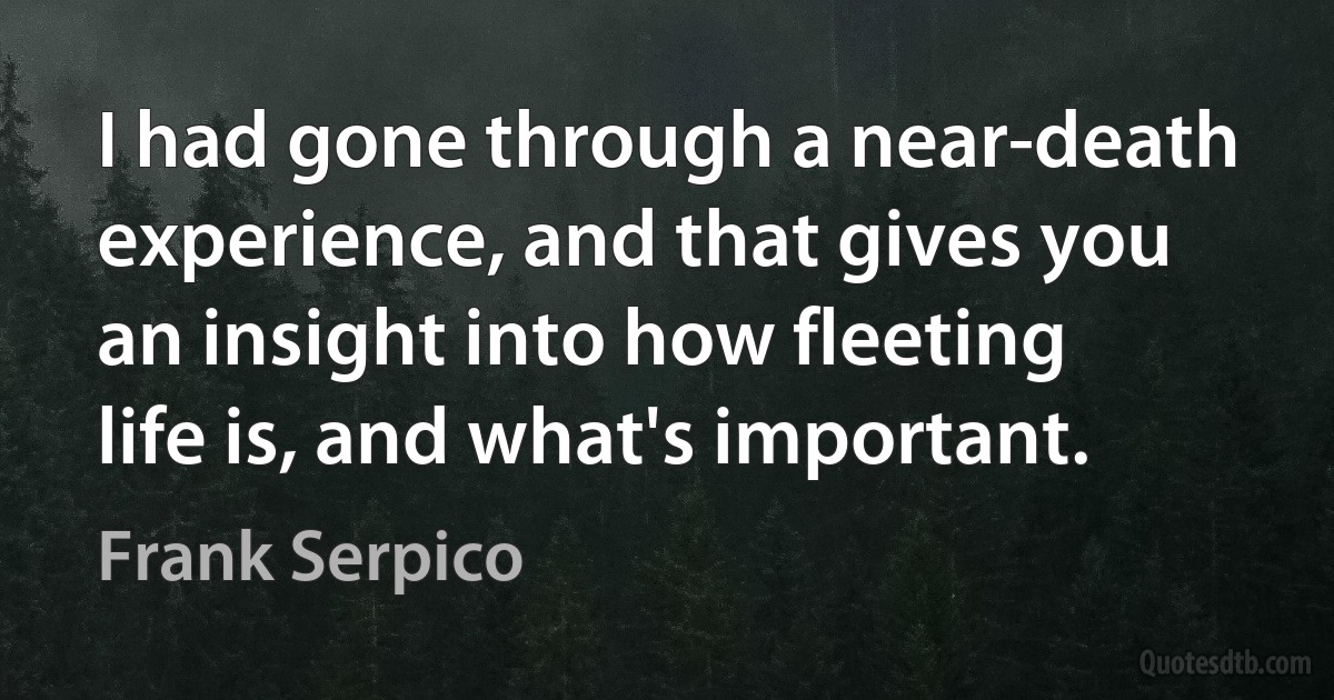 I had gone through a near-death experience, and that gives you an insight into how fleeting life is, and what's important. (Frank Serpico)