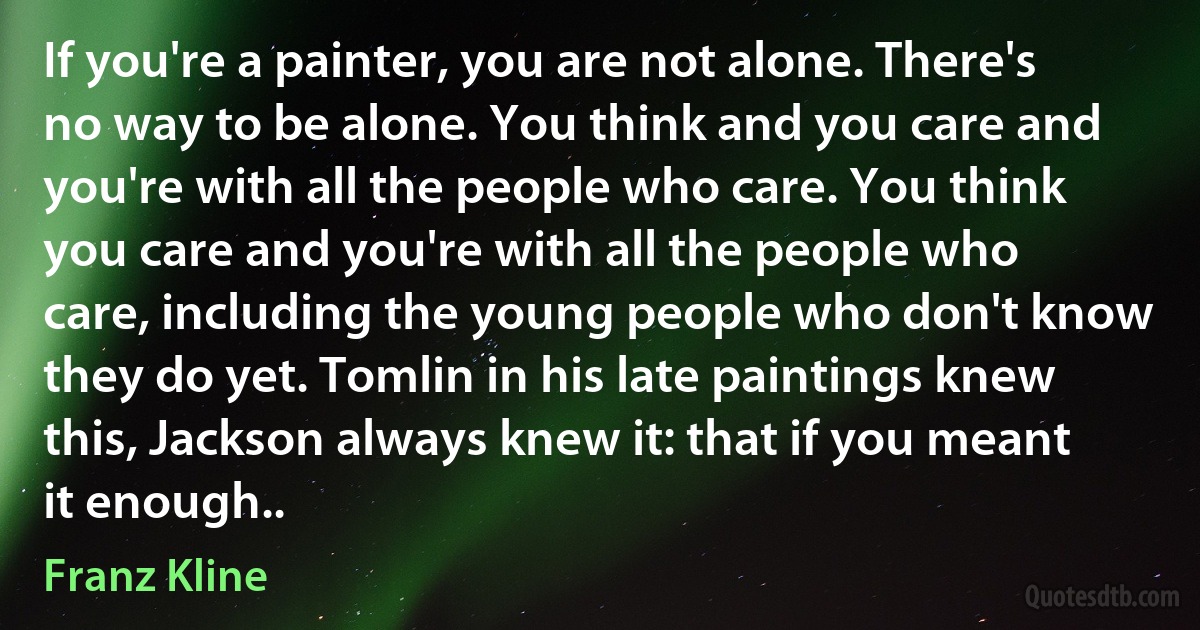 If you're a painter, you are not alone. There's no way to be alone. You think and you care and you're with all the people who care. You think you care and you're with all the people who care, including the young people who don't know they do yet. Tomlin in his late paintings knew this, Jackson always knew it: that if you meant it enough.. (Franz Kline)