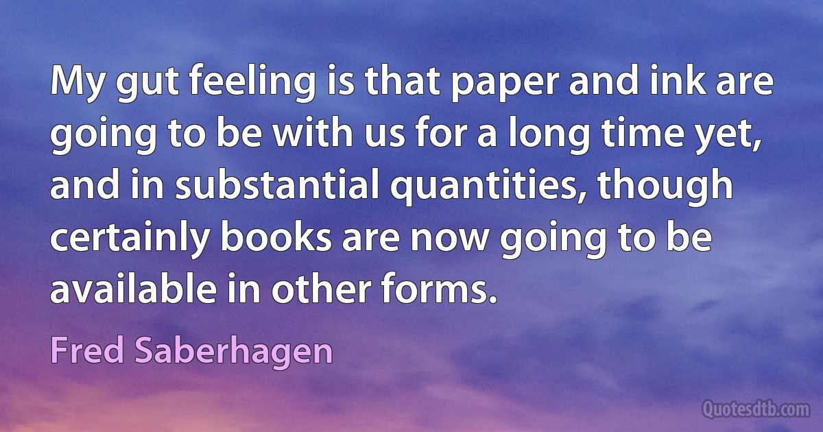 My gut feeling is that paper and ink are going to be with us for a long time yet, and in substantial quantities, though certainly books are now going to be available in other forms. (Fred Saberhagen)