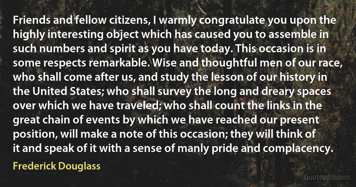 Friends and fellow citizens, I warmly congratulate you upon the highly interesting object which has caused you to assemble in such numbers and spirit as you have today. This occasion is in some respects remarkable. Wise and thoughtful men of our race, who shall come after us, and study the lesson of our history in the United States; who shall survey the long and dreary spaces over which we have traveled; who shall count the links in the great chain of events by which we have reached our present position, will make a note of this occasion; they will think of it and speak of it with a sense of manly pride and complacency. (Frederick Douglass)