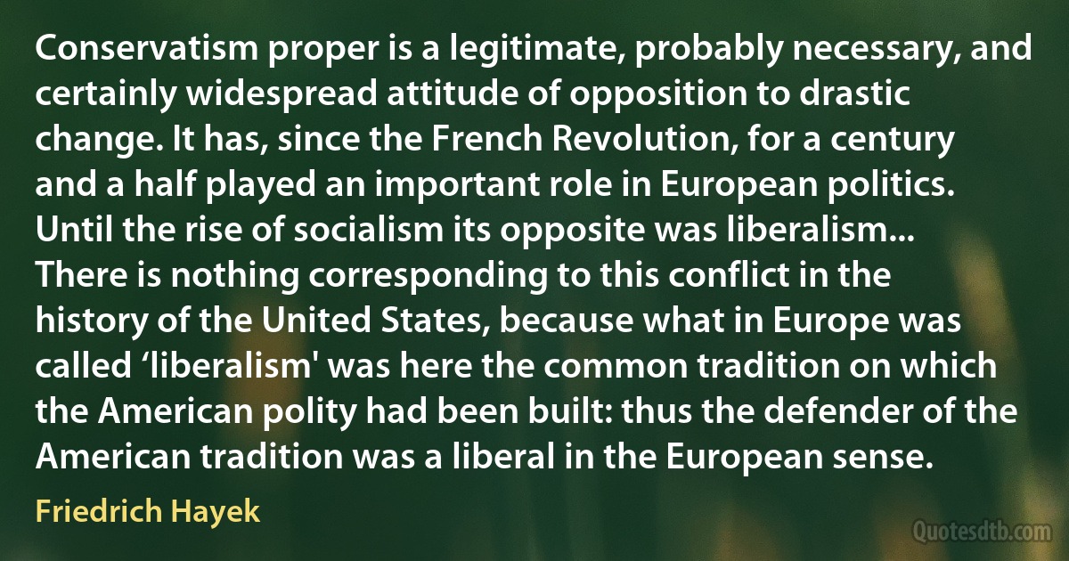 Conservatism proper is a legitimate, probably necessary, and certainly widespread attitude of opposition to drastic change. It has, since the French Revolution, for a century and a half played an important role in European politics. Until the rise of socialism its opposite was liberalism... There is nothing corresponding to this conflict in the history of the United States, because what in Europe was called ‘liberalism' was here the common tradition on which the American polity had been built: thus the defender of the American tradition was a liberal in the European sense. (Friedrich Hayek)