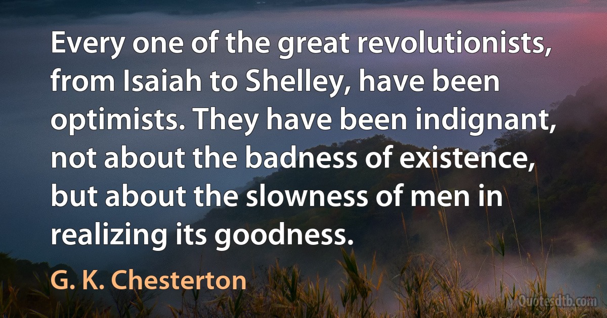 Every one of the great revolutionists, from Isaiah to Shelley, have been optimists. They have been indignant, not about the badness of existence, but about the slowness of men in realizing its goodness. (G. K. Chesterton)