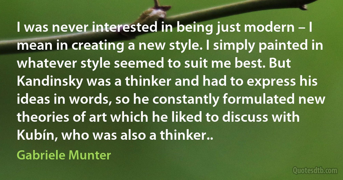 I was never interested in being just modern – I mean in creating a new style. I simply painted in whatever style seemed to suit me best. But Kandinsky was a thinker and had to express his ideas in words, so he constantly formulated new theories of art which he liked to discuss with Kubín, who was also a thinker.. (Gabriele Munter)