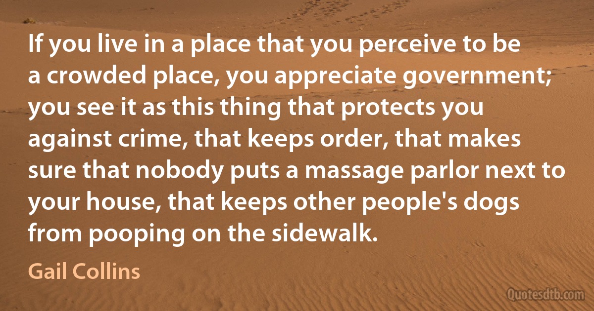 If you live in a place that you perceive to be a crowded place, you appreciate government; you see it as this thing that protects you against crime, that keeps order, that makes sure that nobody puts a massage parlor next to your house, that keeps other people's dogs from pooping on the sidewalk. (Gail Collins)