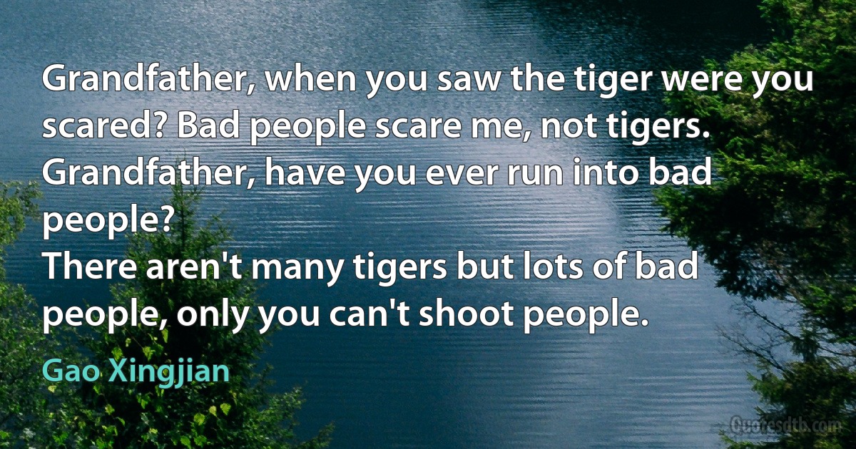 Grandfather, when you saw the tiger were you scared? Bad people scare me, not tigers.
Grandfather, have you ever run into bad people?
There aren't many tigers but lots of bad people, only you can't shoot people. (Gao Xingjian)