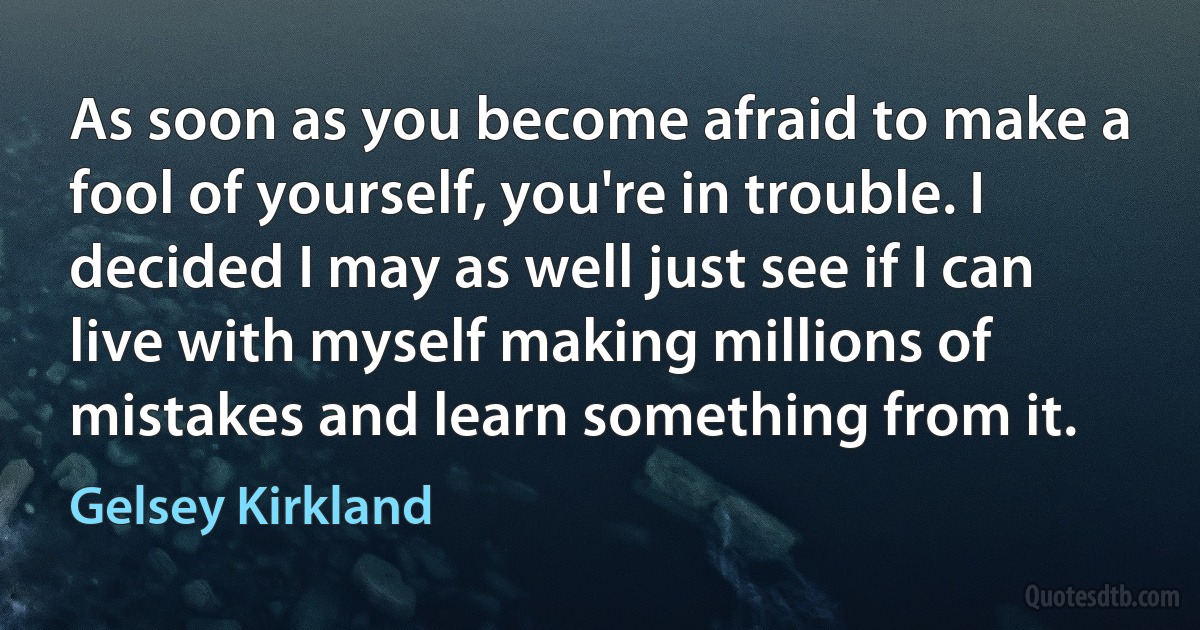 As soon as you become afraid to make a fool of yourself, you're in trouble. I decided I may as well just see if I can live with myself making millions of mistakes and learn something from it. (Gelsey Kirkland)