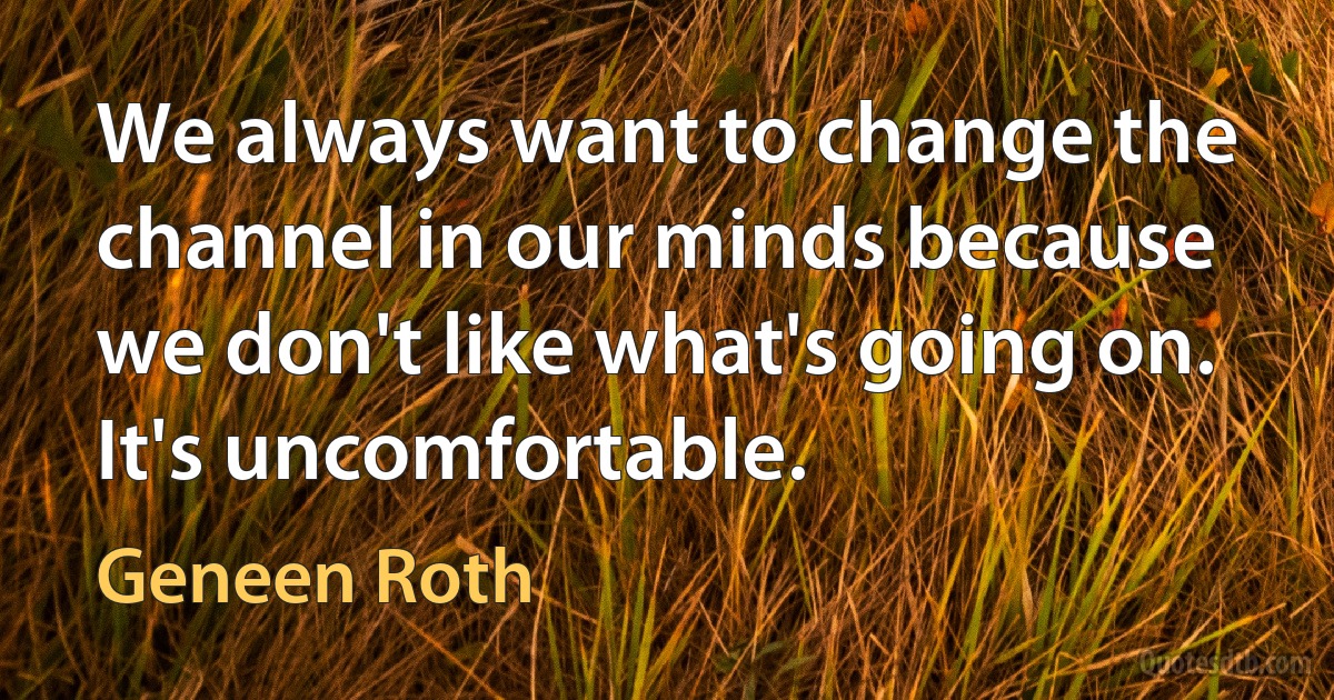 We always want to change the channel in our minds because we don't like what's going on. It's uncomfortable. (Geneen Roth)