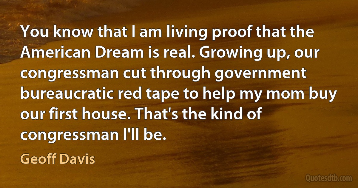 You know that I am living proof that the American Dream is real. Growing up, our congressman cut through government bureaucratic red tape to help my mom buy our first house. That's the kind of congressman I'll be. (Geoff Davis)