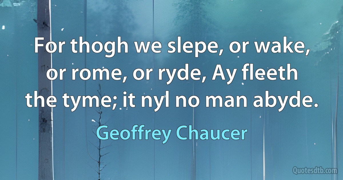 For thogh we slepe, or wake, or rome, or ryde, Ay fleeth the tyme; it nyl no man abyde. (Geoffrey Chaucer)