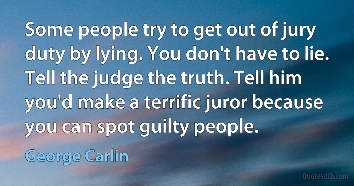 Some people try to get out of jury duty by lying. You don't have to lie. Tell the judge the truth. Tell him you'd make a terrific juror because you can spot guilty people. (George Carlin)