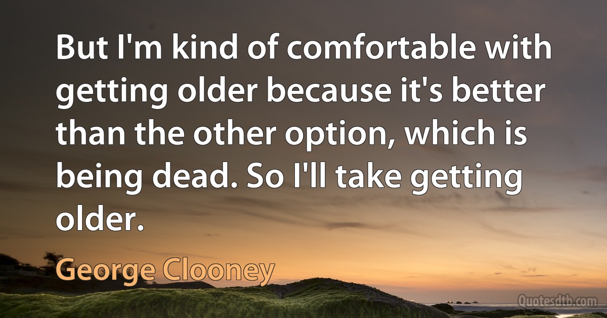 But I'm kind of comfortable with getting older because it's better than the other option, which is being dead. So I'll take getting older. (George Clooney)