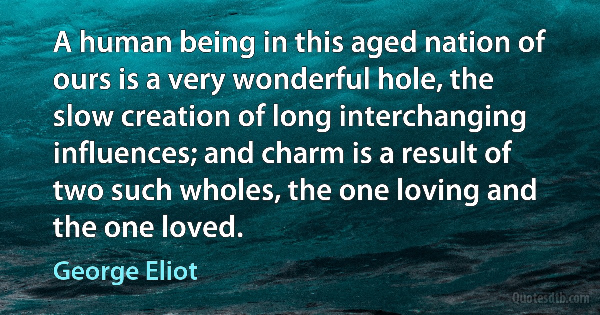 A human being in this aged nation of ours is a very wonderful hole, the slow creation of long interchanging influences; and charm is a result of two such wholes, the one loving and the one loved. (George Eliot)