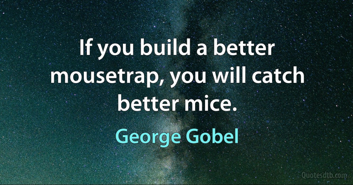 If you build a better mousetrap, you will catch better mice. (George Gobel)