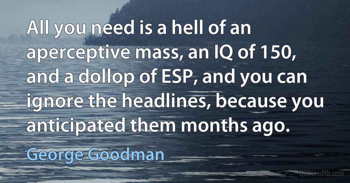 All you need is a hell of an aperceptive mass, an IQ of 150, and a dollop of ESP, and you can ignore the headlines, because you anticipated them months ago. (George Goodman)