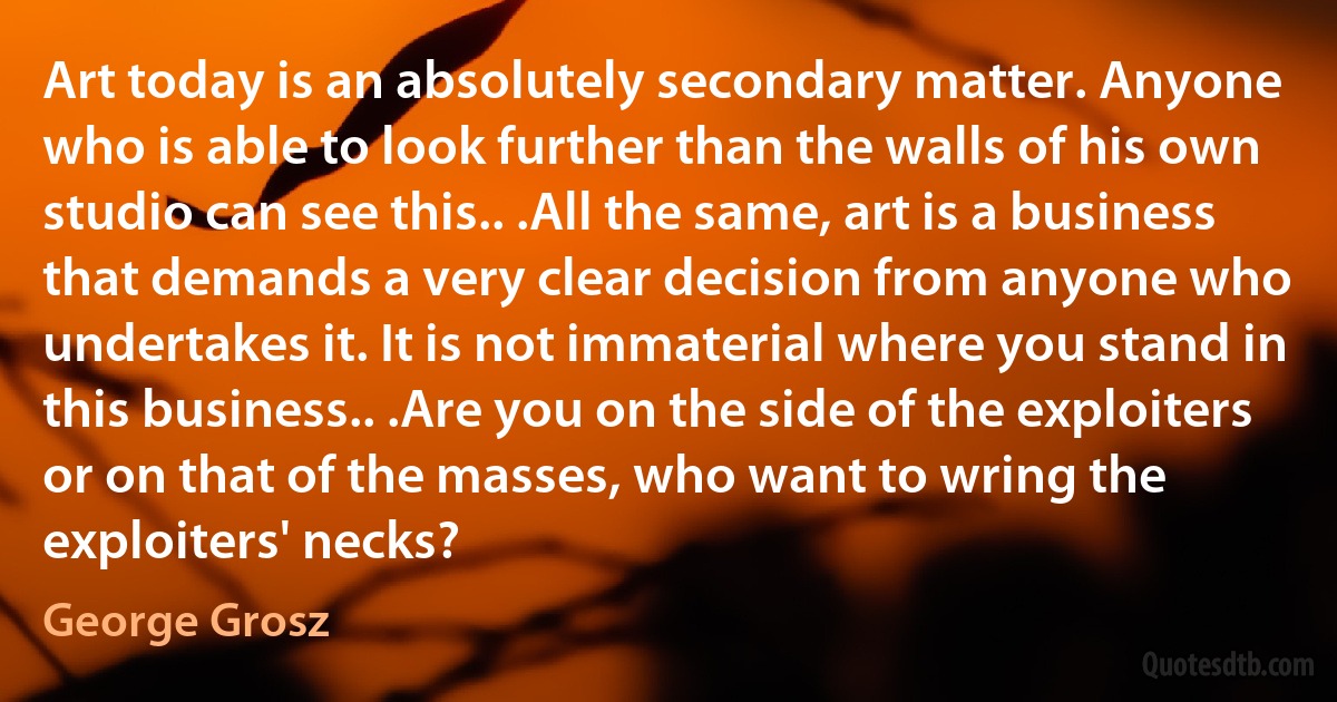 Art today is an absolutely secondary matter. Anyone who is able to look further than the walls of his own studio can see this.. .All the same, art is a business that demands a very clear decision from anyone who undertakes it. It is not immaterial where you stand in this business.. .Are you on the side of the exploiters or on that of the masses, who want to wring the exploiters' necks? (George Grosz)