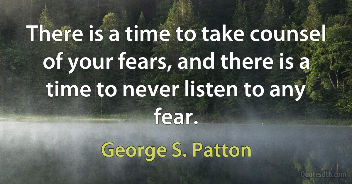 There is a time to take counsel of your fears, and there is a time to never listen to any fear. (George S. Patton)