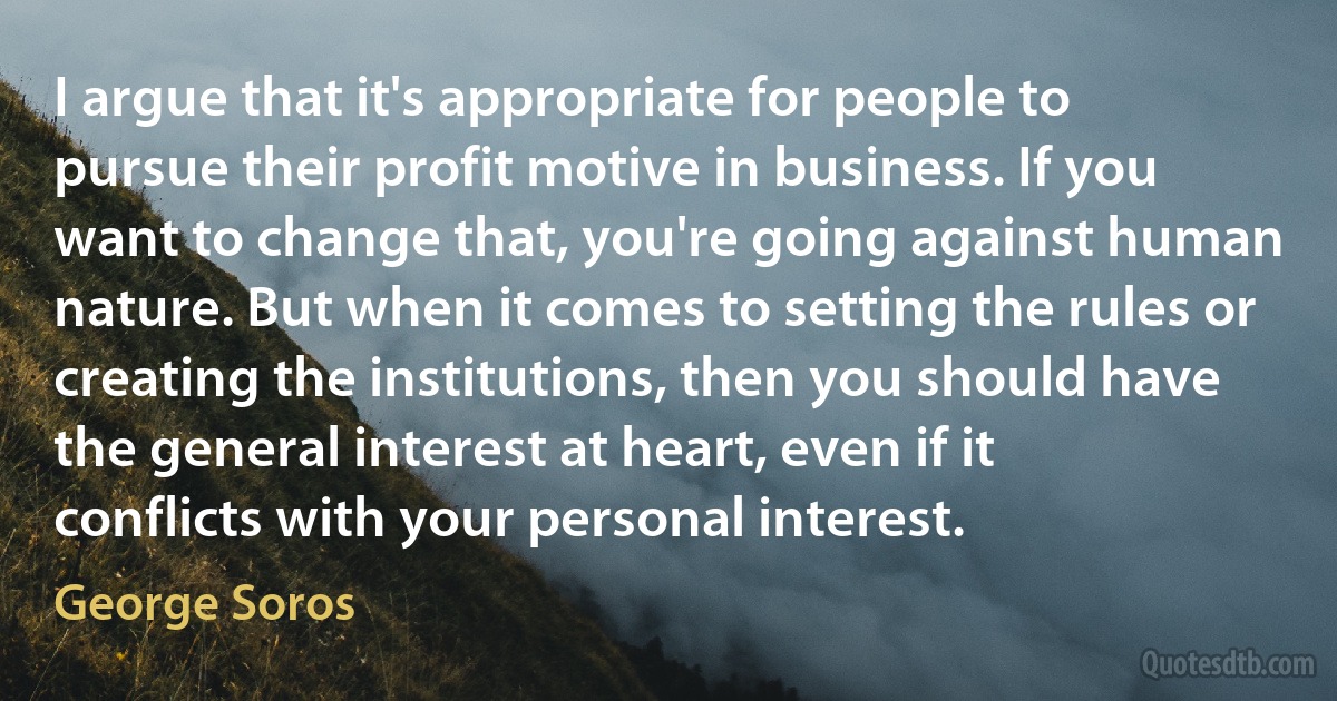 I argue that it's appropriate for people to pursue their profit motive in business. If you want to change that, you're going against human nature. But when it comes to setting the rules or creating the institutions, then you should have the general interest at heart, even if it conflicts with your personal interest. (George Soros)