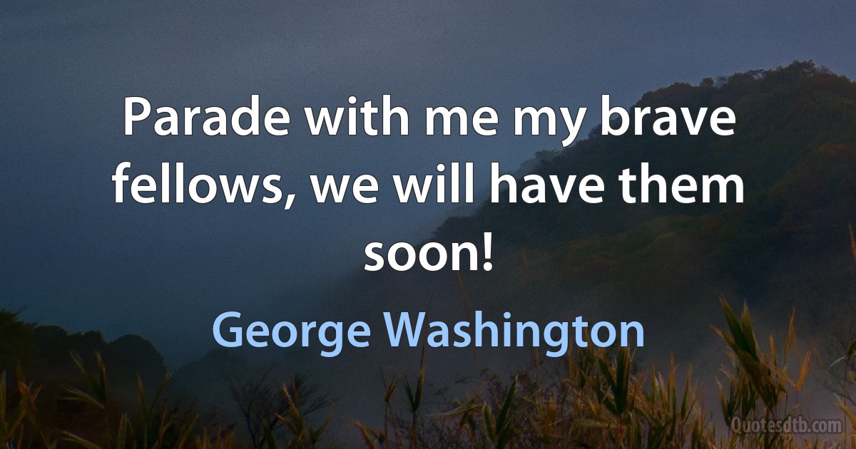 Parade with me my brave fellows, we will have them soon! (George Washington)