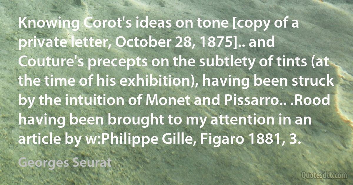 Knowing Corot's ideas on tone [copy of a private letter, October 28, 1875].. and Couture's precepts on the subtlety of tints (at the time of his exhibition), having been struck by the intuition of Monet and Pissarro.. .Rood having been brought to my attention in an article by w:Philippe Gille, Figaro 1881, 3. (Georges Seurat)