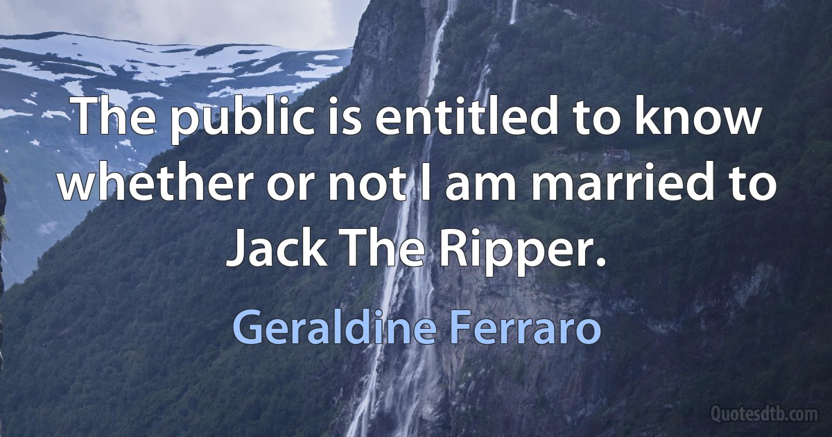 The public is entitled to know whether or not I am married to Jack The Ripper. (Geraldine Ferraro)