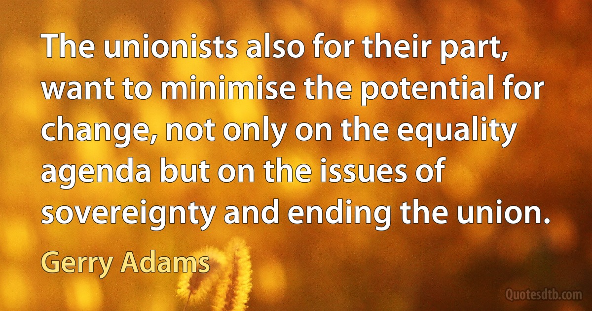 The unionists also for their part, want to minimise the potential for change, not only on the equality agenda but on the issues of sovereignty and ending the union. (Gerry Adams)