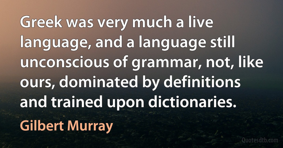 Greek was very much a live language, and a language still unconscious of grammar, not, like ours, dominated by definitions and trained upon dictionaries. (Gilbert Murray)