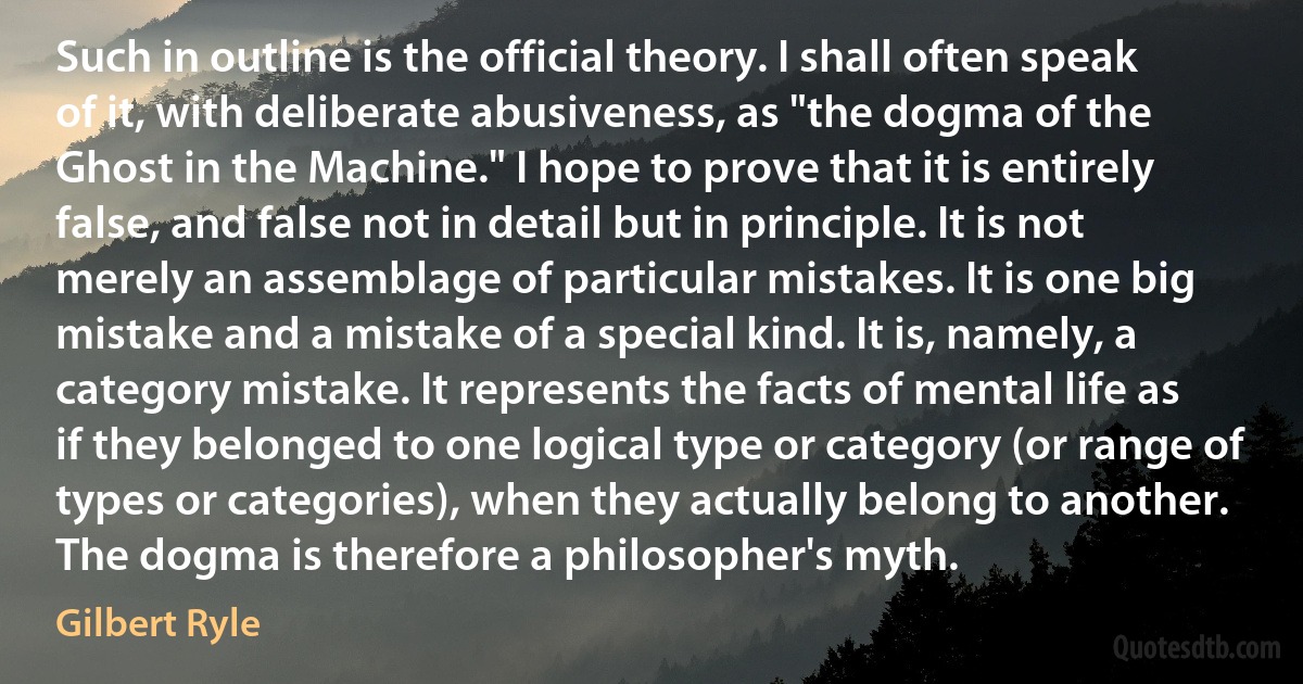 Such in outline is the official theory. I shall often speak of it, with deliberate abusiveness, as "the dogma of the Ghost in the Machine." I hope to prove that it is entirely false, and false not in detail but in principle. It is not merely an assemblage of particular mistakes. It is one big mistake and a mistake of a special kind. It is, namely, a category mistake. It represents the facts of mental life as if they belonged to one logical type or category (or range of types or categories), when they actually belong to another. The dogma is therefore a philosopher's myth. (Gilbert Ryle)