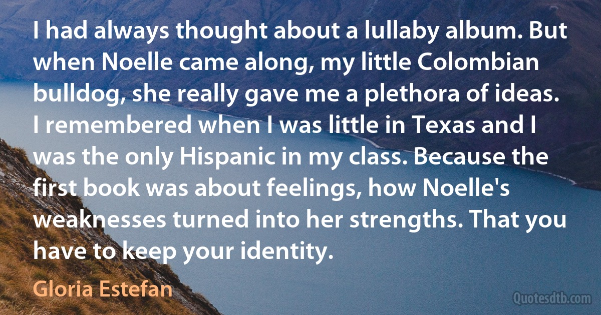 I had always thought about a lullaby album. But when Noelle came along, my little Colombian bulldog, she really gave me a plethora of ideas. I remembered when I was little in Texas and I was the only Hispanic in my class. Because the first book was about feelings, how Noelle's weaknesses turned into her strengths. That you have to keep your identity. (Gloria Estefan)